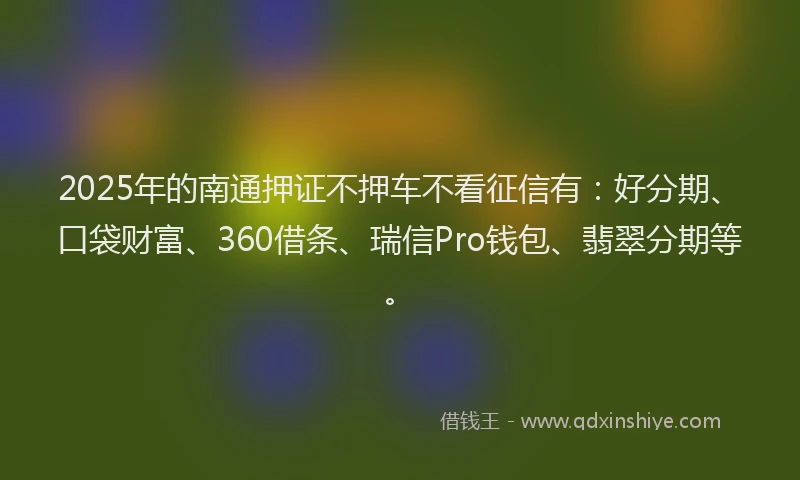 2025年的南通押证不押车不看征信有：好分期、口袋财富、360借条、瑞信Pro钱包、翡翠分期等。