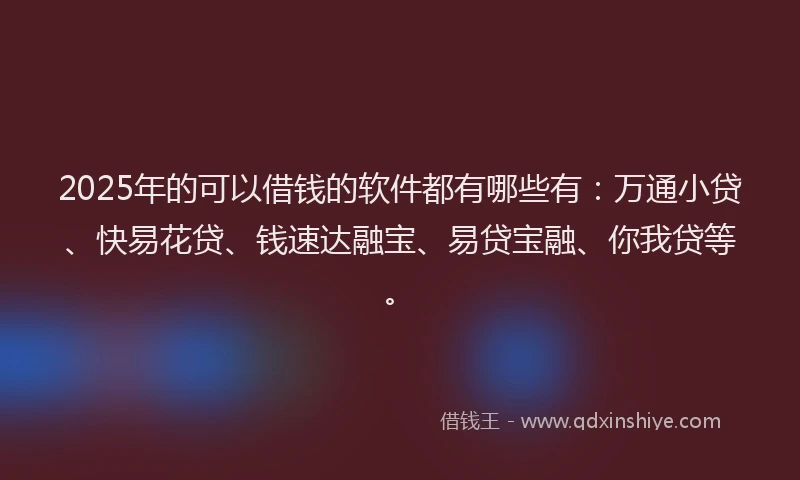 2025年的可以借钱的软件都有哪些有：万通小贷、快易花贷、钱速达融宝、易贷宝融、你我贷等。