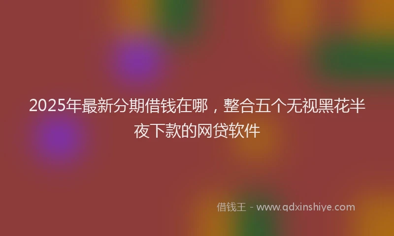 2025年最新分期借钱在哪，整合五个无视黑花半夜下款的网贷软件