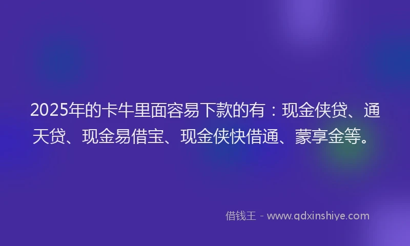 2025年的卡牛里面容易下款的有：现金侠贷、通天贷、现金易借宝、现金侠快借通、蒙享金等。