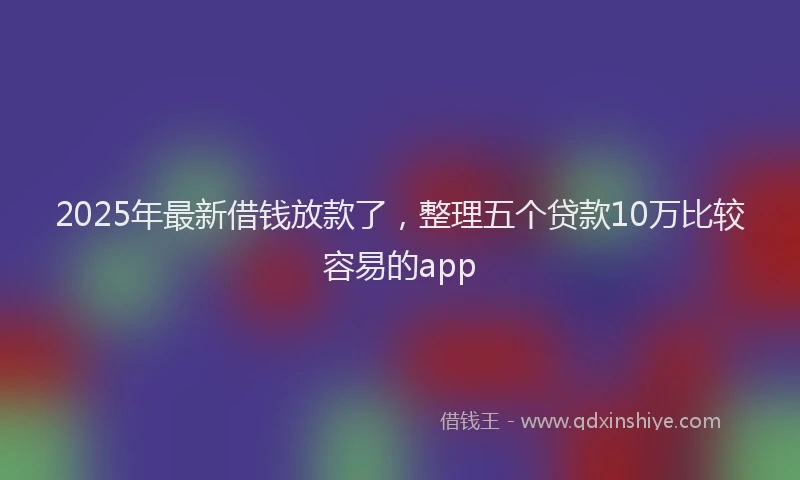 2025年最新借钱放款了，整理五个贷款10万比较容易的app