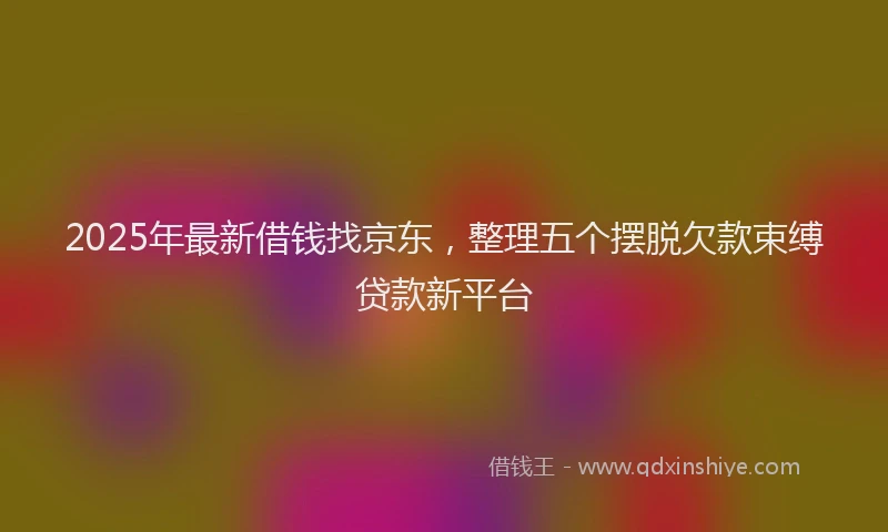 2025年最新借钱找京东，整理五个摆脱欠款束缚贷款新平台