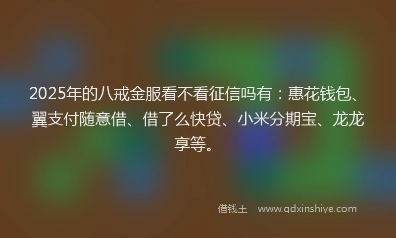 2025年的八戒金服看不看征信吗有：惠花钱包、翼支付随意借、借了么快贷、小米分期宝、龙龙享等。