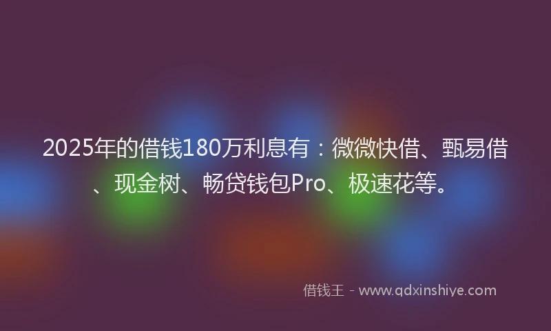 2025年的借钱180万利息有：微微快借、甄易借、现金树、畅贷钱包Pro、极速花等。