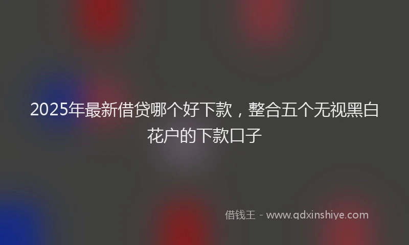 2025年最新借贷哪个好下款，整合五个无视黑白花户的下款口子