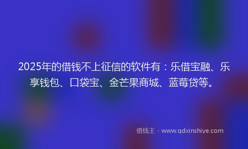 2025年的借钱不上征信的软件有：乐借宝融、乐享钱包、口袋宝、金芒果商城、蓝莓贷等。