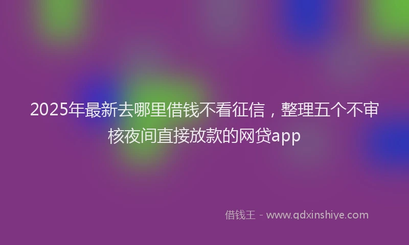 2025年最新去哪里借钱不看征信，整理五个不审核夜间直接放款的网贷app