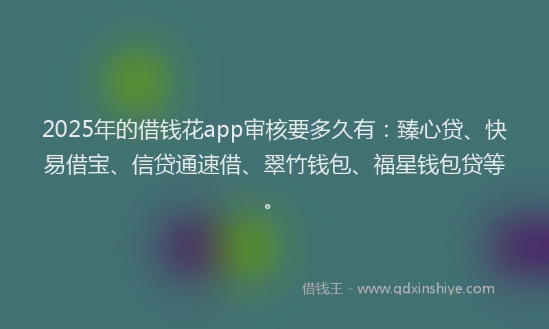 2025年的借钱花app审核要多久有：臻心贷、快易借宝、信贷通速借、翠竹钱包、福星钱包贷等。