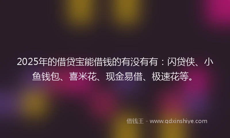 2025年的借贷宝能借钱的有没有有：闪贷侠、小鱼钱包、喜米花、现金易借、极速花等。