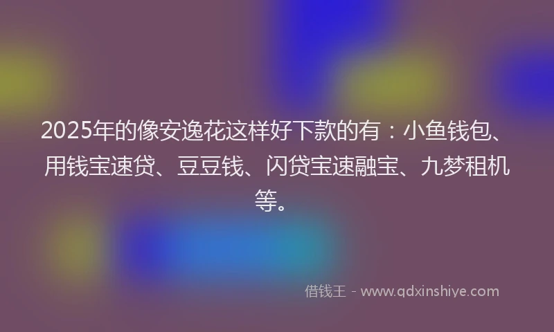 2025年的像安逸花这样好下款的有：小鱼钱包、用钱宝速贷、豆豆钱、闪贷宝速融宝、九梦租机等。
