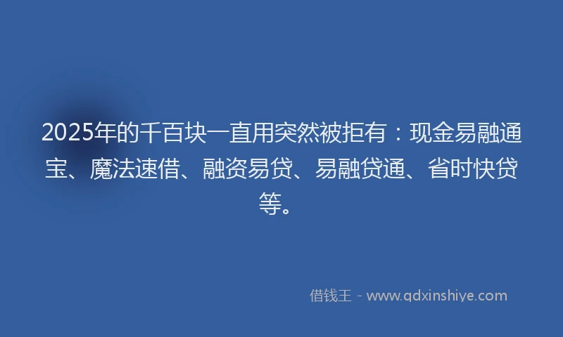 2025年的千百块一直用突然被拒有：现金易融通宝、魔法速借、融资易贷、易融贷通、省时快贷等。