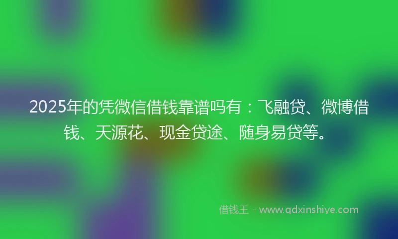 2025年的凭微信借钱靠谱吗有:飞融贷、微博借钱、天源花、现金贷途、随身易贷等。