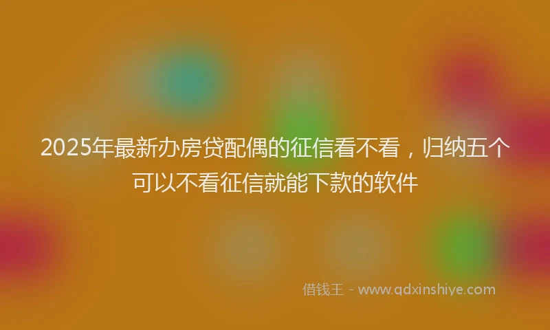 2025年最新办房贷配偶的征信看不看，归纳五个可以不看征信就能下款的软件