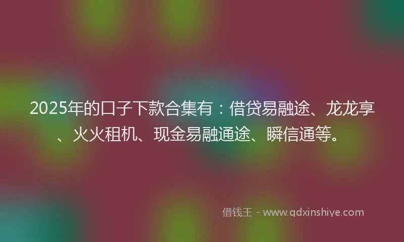 2025年的口子下款合集有：借贷易融途、龙龙享、火火租机、现金易融通途、瞬信通等。