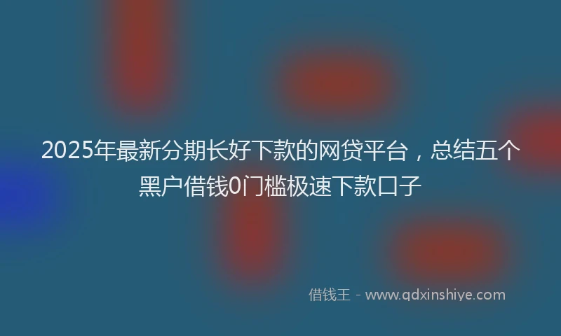 2025年最新分期长好下款的网贷平台，总结五个黑户借钱0门槛极速下款口子