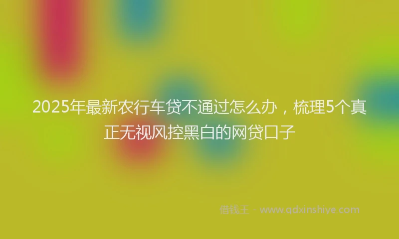 2025年最新农行车贷不通过怎么办，梳理5个真正无视风控黑白的网贷口子