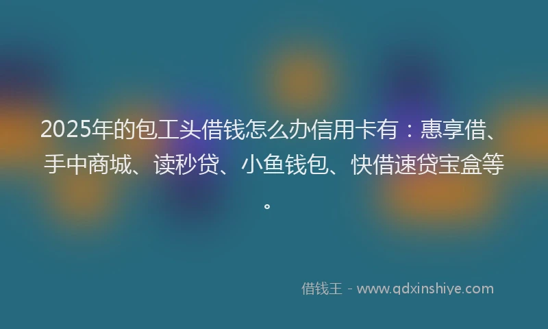 2025年的包工头借钱怎么办信用卡有：惠享借、手中商城、读秒贷、小鱼钱包、快借速贷宝盒等。
