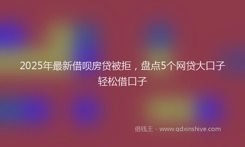 2025年最新借呗房贷被拒，盘点5个网贷大口子轻松借口子