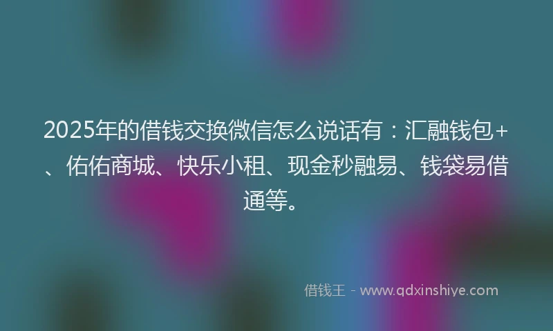 2025年的借钱交换微信怎么说话有：汇融钱包+、佑佑商城、快乐小租、现金秒融易、钱袋易借通等。