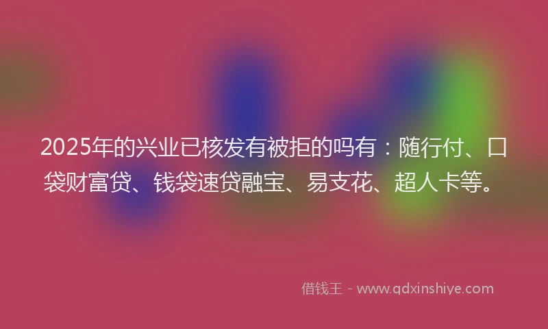 2025年的兴业已核发有被拒的吗有：随行付、口袋财富贷、钱袋速贷融宝、易支花、超人卡等。