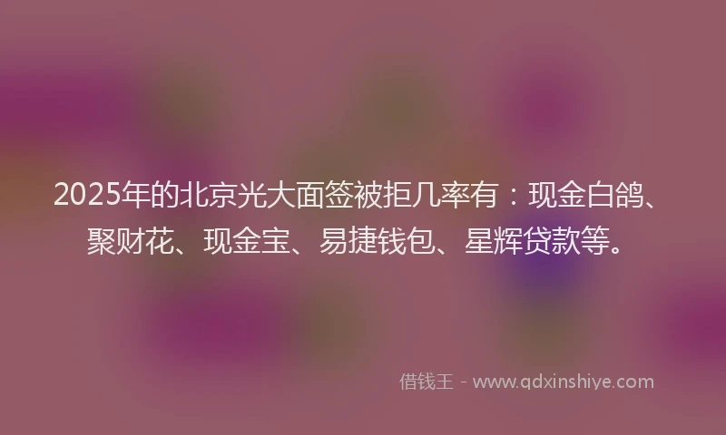 2025年的北京光大面签被拒几率有：现金白鸽、聚财花、现金宝、易捷钱包、星辉贷款等。