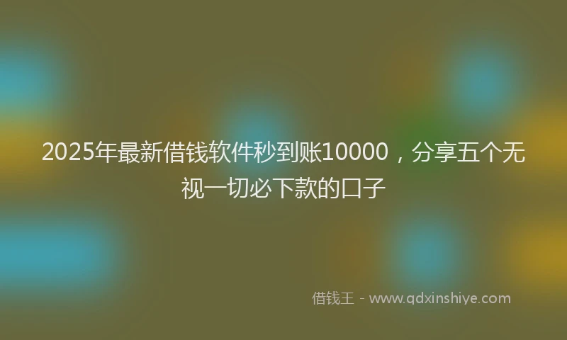 2025年最新借钱软件秒到账10000，分享五个无视一切必下款的口子