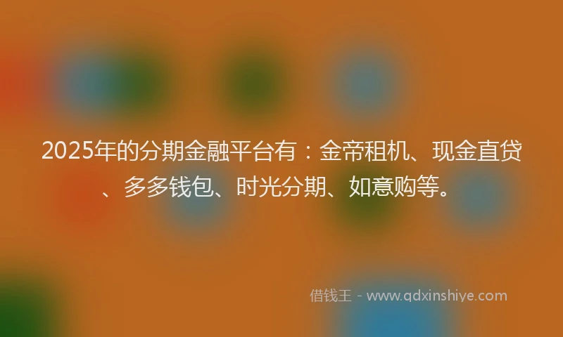 2025年的分期金融平台有：金帝租机、现金直贷、多多钱包、时光分期、如意购等。
