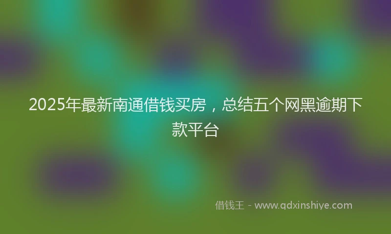 2025年最新南通借钱买房，总结五个网黑逾期下款平台