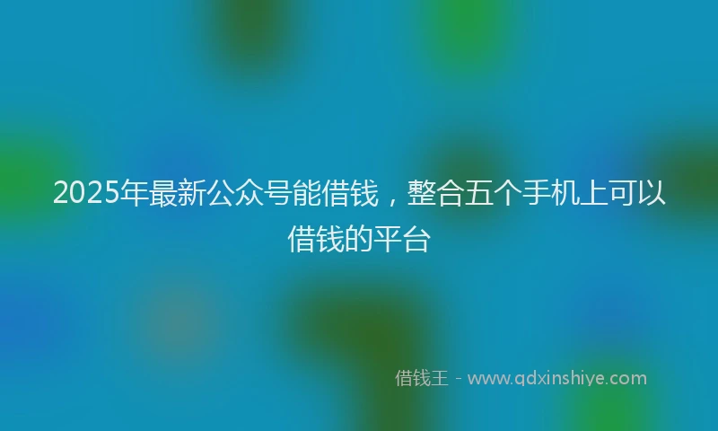 2025年最新公众号能借钱，整合五个手机上可以借钱的平台