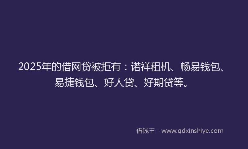 2025年的借网贷被拒有：诺祥租机、畅易钱包、易捷钱包、好人贷、好期贷等。
