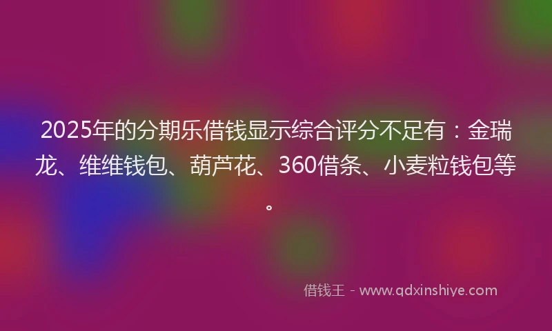 2025年的分期乐借钱显示综合评分不足有：金瑞龙、维维钱包、葫芦花、360借条、小麦粒钱包等。