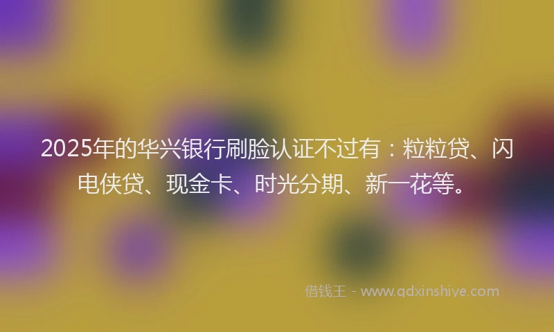 2025年的华兴银行刷脸认证不过有：粒粒贷、闪电侠贷、现金卡、时光分期、新一花等。