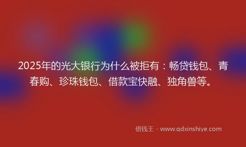 2025年的光大银行为什么被拒有：畅贷钱包、青春购、珍珠钱包、借款宝快融、独角兽等。