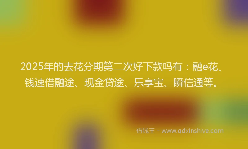 2025年的去花分期第二次好下款吗有：融e花、钱速借融途、现金贷途、乐享宝、瞬信通等。