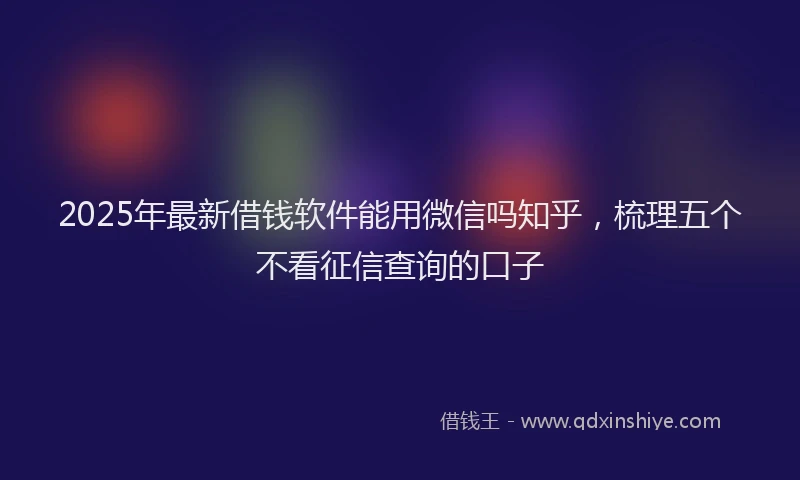 2025年最新借钱软件能用微信吗知乎，梳理五个不看征信查询的口子