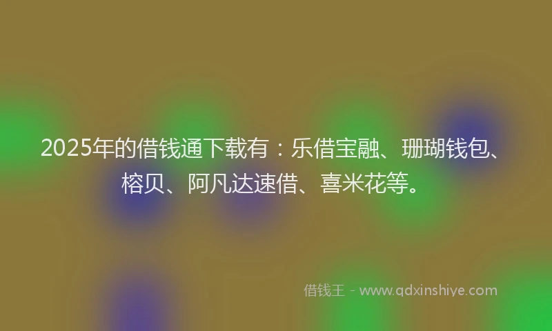 2025年的借钱通下载有：乐借宝融、珊瑚钱包、榕贝、阿凡达速借、喜米花等。