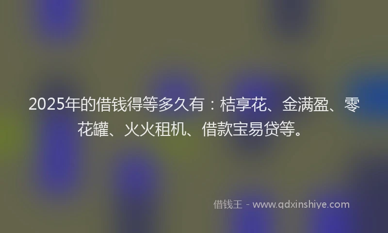 2025年的借钱得等多久有：桔享花、金满盈、零花罐、火火租机、借款宝易贷等。