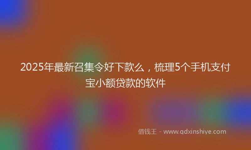 2025年最新召集令好下款么，梳理5个手机支付宝小额贷款的软件