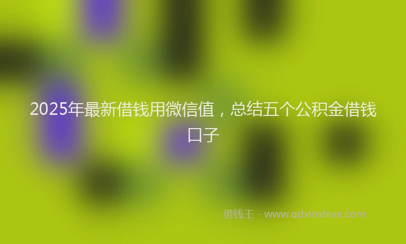 2025年最新借钱用微信值，总结五个公积金借钱口子