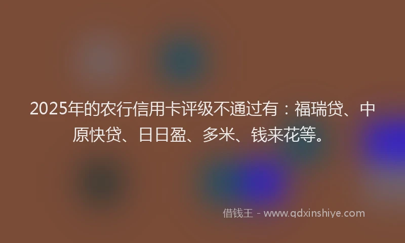 2025年的农行信用卡评级不通过有：福瑞贷、中原快贷、日日盈、多米、钱来花等。