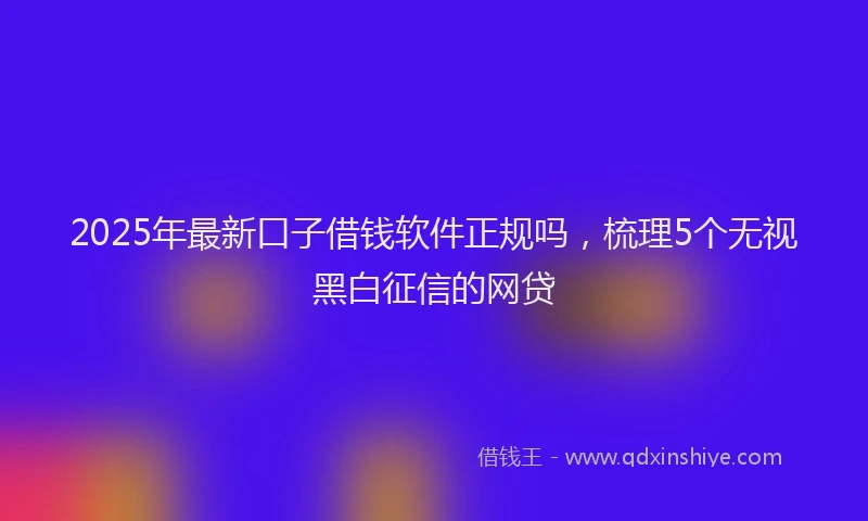 2025年最新口子借钱软件正规吗，梳理5个无视黑白征信的网贷