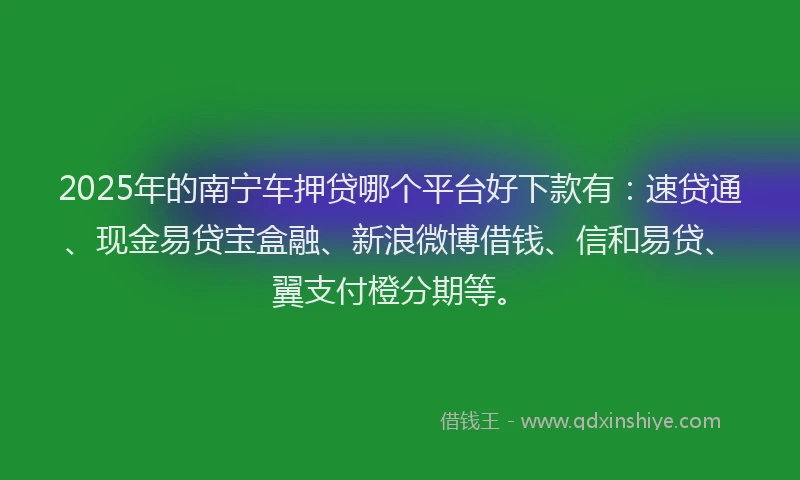 2025年的南宁车押贷哪个平台好下款有：速贷通、现金易贷宝盒融、新浪微博借钱、信和易贷、翼支付橙分期等。