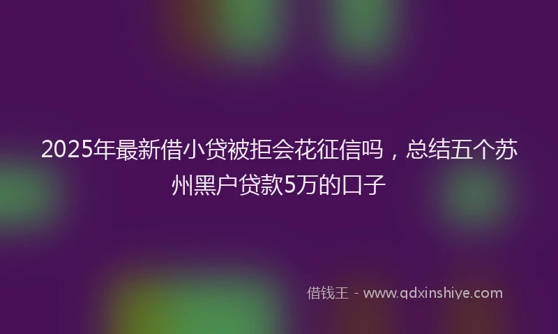 2025年最新借小贷被拒会花征信吗，总结五个苏州黑户贷款5万的口子