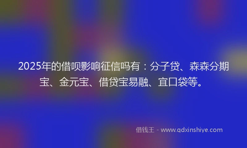 2025年的借呗影响征信吗有：分子贷、森森分期宝、金元宝、借贷宝易融、宜口袋等。
