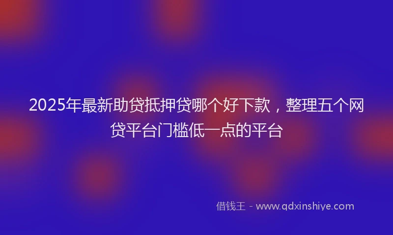 2025年最新助贷抵押贷哪个好下款，整理五个网贷平台门槛低一点的平台
