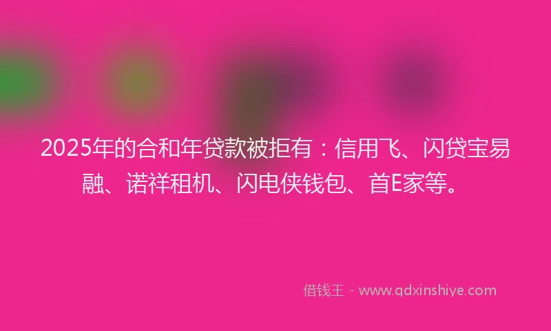 2025年的合和年贷款被拒有：信用飞、闪贷宝易融、诺祥租机、闪电侠钱包、首E家等。