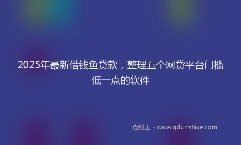 2025年最新借钱鱼贷款，整理五个网贷平台门槛低一点的软件