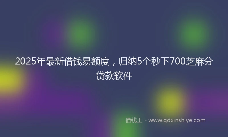 2025年最新借钱易额度，归纳5个秒下700芝麻分贷款软件