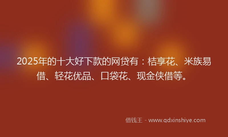 2025年的十大好下款的网贷有：桔享花、米族易借、轻花优品、口袋花、现金侠借等。