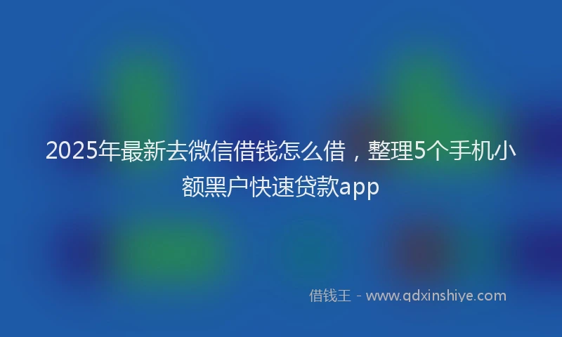 2025年最新去微信借钱怎么借，整理5个手机小额黑户快速贷款app